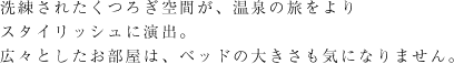 洗練されたくつろぎ空間が、温泉の旅をよりスタイリッシュに演出。広々としたお部屋は、ベッドの大きさも気になりません。